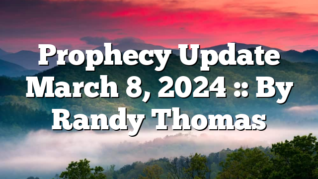 Prophecy Update March 8, 2024 :: By Randy Thomas