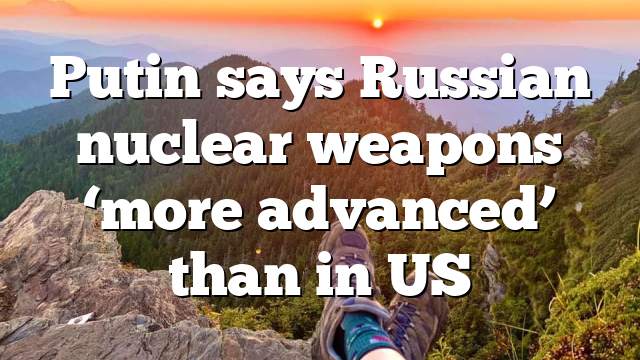 Putin says Russian nuclear weapons ‘more advanced’ than in US