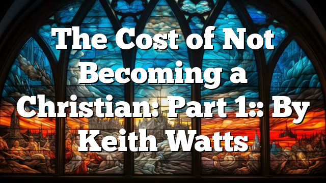 The Cost of Not Becoming a Christian: Part 1:: By Keith Watts
