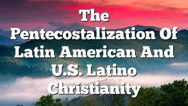 The Pentecostalization Of Latin American And U.S. Latino Christianity