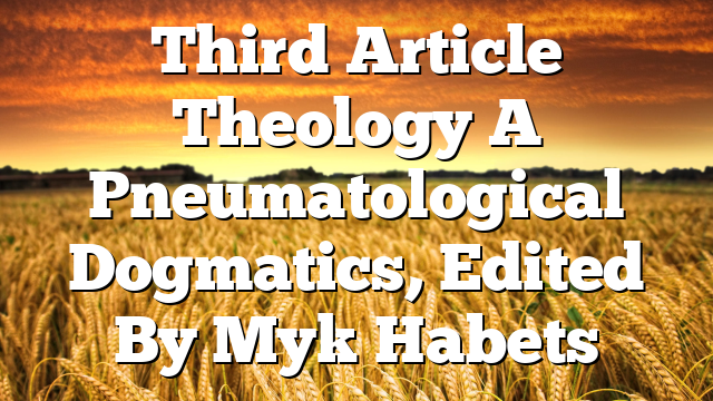 Third Article Theology  A Pneumatological Dogmatics, Edited By Myk Habets