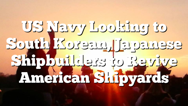 US Navy Looking to South Korean, Japanese Shipbuilders to Revive American Shipyards