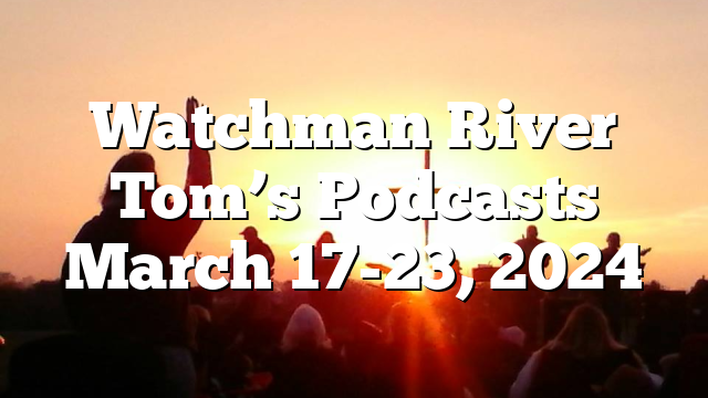 Watchman River Tom’s Podcasts March 17-23, 2024