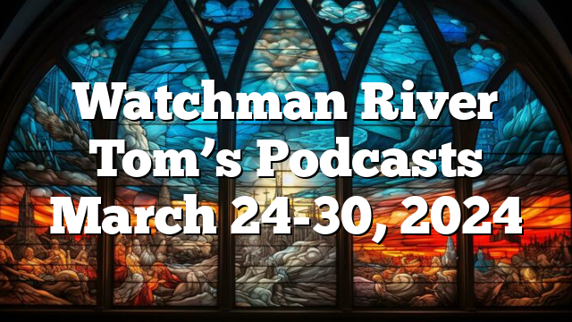 Watchman River Tom’s Podcasts March 24-30, 2024