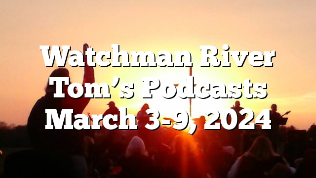 Watchman River Tom’s Podcasts March 3-9, 2024