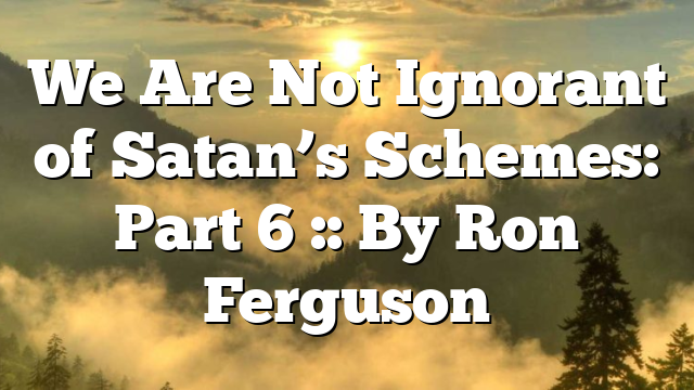 We Are Not Ignorant of Satan’s Schemes: Part 6 :: By Ron Ferguson