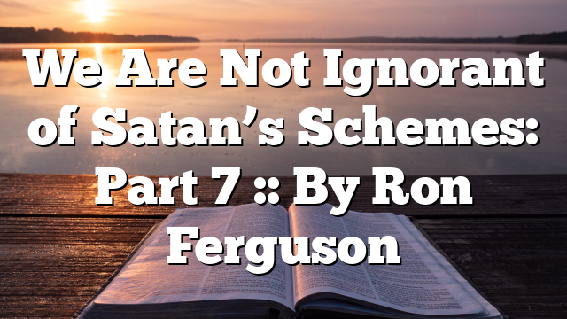 We Are Not Ignorant of Satan’s Schemes: Part 7 :: By Ron Ferguson