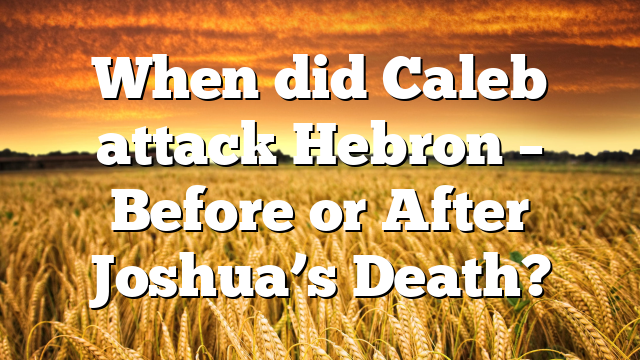 When did Caleb attack Hebron – Before or After Joshua’s Death?