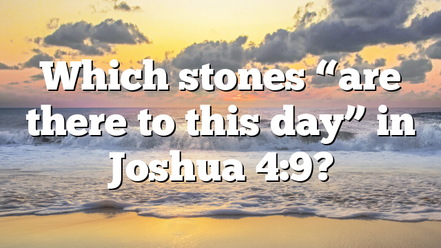 Which stones “are there to this day” in Joshua 4:9?
