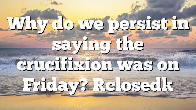 Why do we persist in saying the crucifixion was on Friday? [closed]