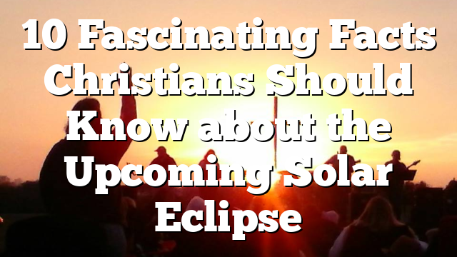 10 Fascinating Facts Christians Should Know about the Upcoming Solar Eclipse