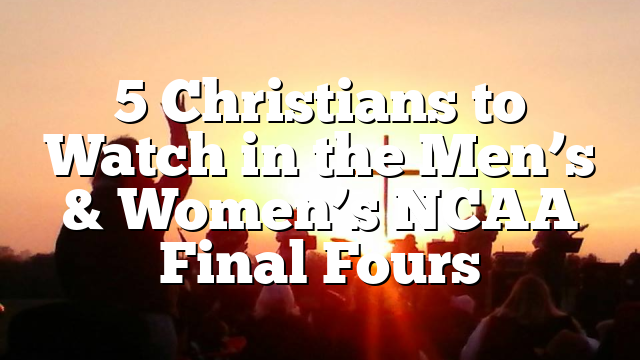 5 Christians to Watch in the Men’s & Women’s NCAA Final Fours