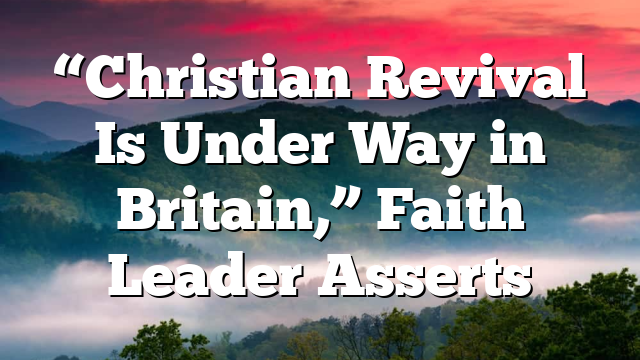 “Christian Revival Is Under Way in Britain,” Faith Leader Asserts