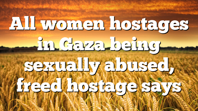 All women hostages in Gaza being sexually abused, freed hostage says