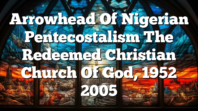 Arrowhead Of Nigerian Pentecostalism The Redeemed Christian Church Of God, 1952 2005