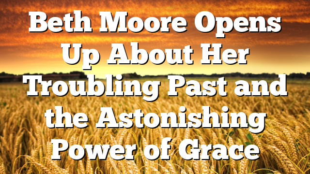 Beth Moore Opens Up About Her Troubling Past and the Astonishing Power of Grace