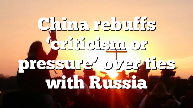 China rebuffs ‘criticism or pressure’ over ties with Russia