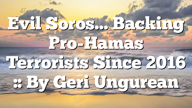 Evil Soros… Backing Pro-Hamas Terrorists Since 2016 :: By Geri Ungurean