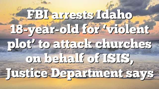 FBI arrests Idaho 18-year-old for ‘violent plot’ to attack churches on behalf of ISIS, Justice Department says