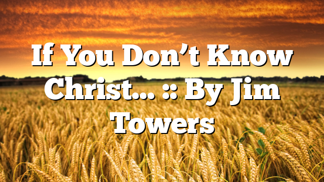 If You Don’t Know Christ… :: By Jim Towers