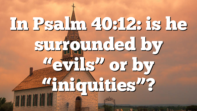 In Psalm 40:12: is he surrounded by “evils” or by “iniquities”?