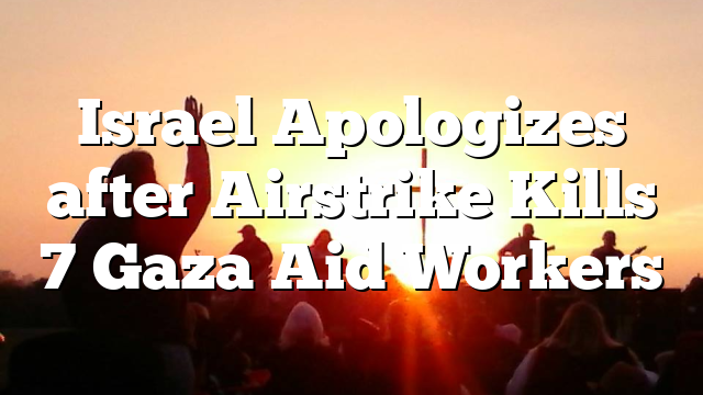 Israel Apologizes after Airstrike Kills 7 Gaza Aid Workers