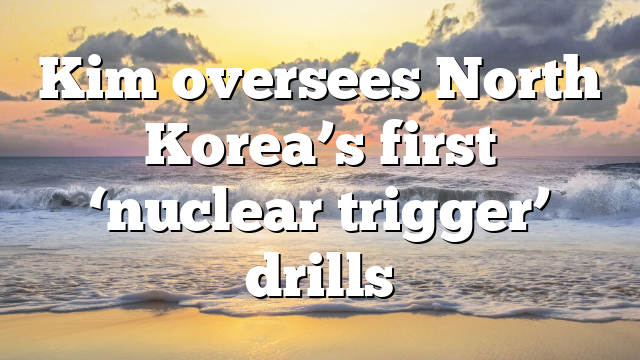 Kim oversees North Korea’s first ‘nuclear trigger’ drills