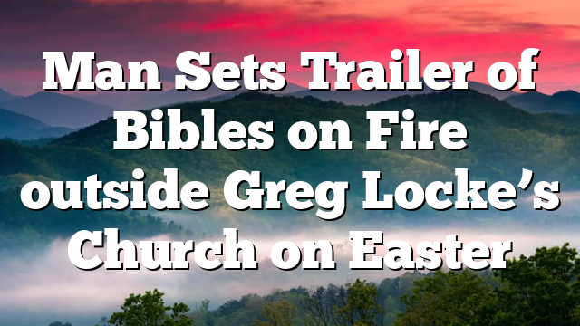 Man Sets Trailer of Bibles on Fire outside Greg Locke’s Church on Easter