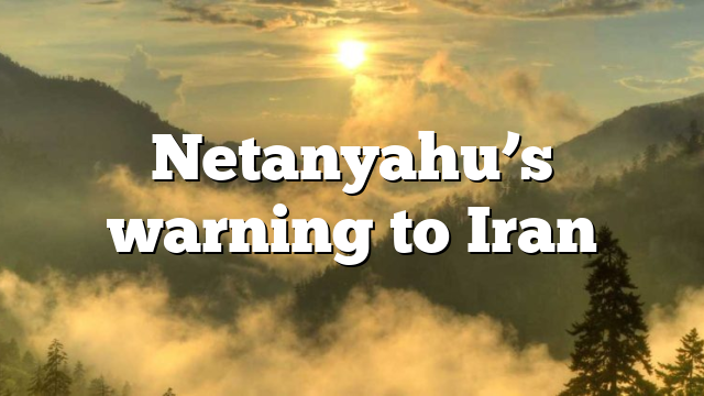 Netanyahu’s warning to Iran