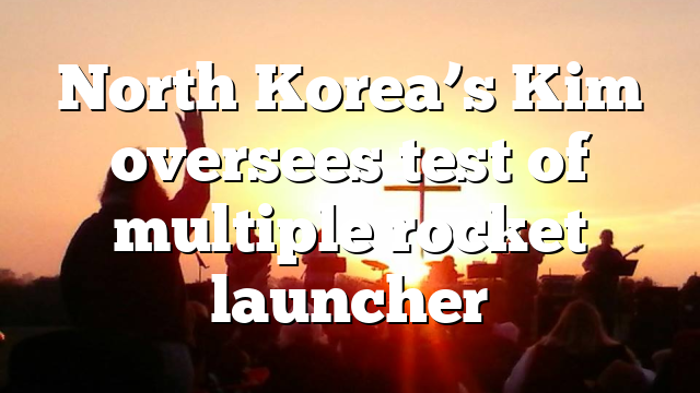 North Korea’s Kim oversees test of multiple rocket launcher