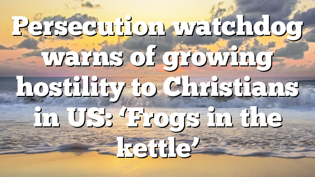 Persecution watchdog warns of growing hostility to Christians in US: ‘Frogs in the kettle’