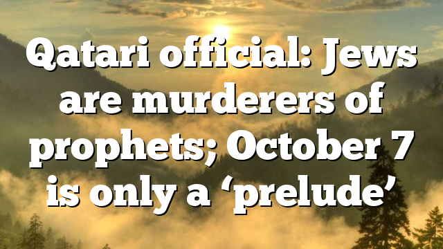 Qatari official: Jews are murderers of prophets; October 7 is only a ‘prelude’
