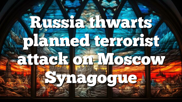 Russia thwarts planned terrorist attack on Moscow Synagogue