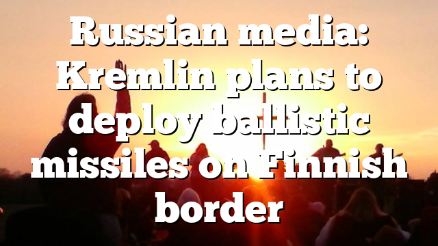 Russian media: Kremlin plans to deploy ballistic missiles on Finnish border