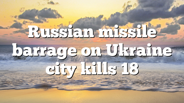 Russian missile barrage on Ukraine city kills 18
