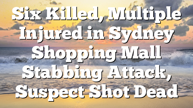 Six Killed, Multiple Injured in Sydney Shopping Mall Stabbing Attack, Suspect Shot Dead