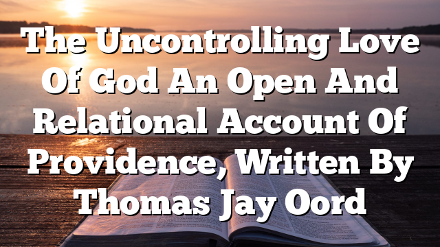 The Uncontrolling Love Of God  An Open And Relational Account Of Providence, Written By Thomas Jay Oord
