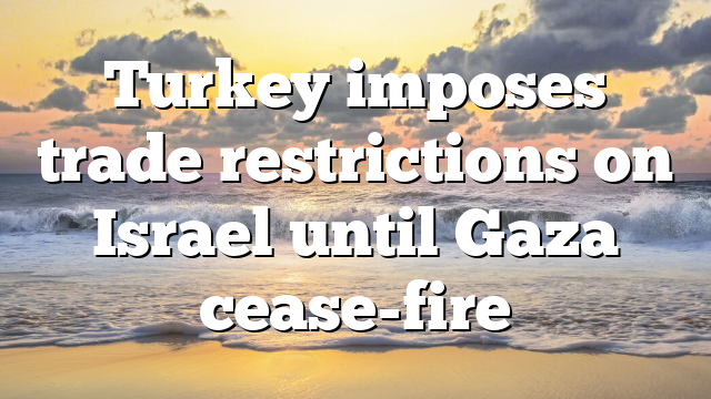 Turkey imposes trade restrictions on Israel until Gaza cease-fire