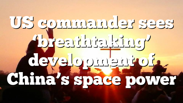 US commander sees ‘breathtaking’ development of China’s space power