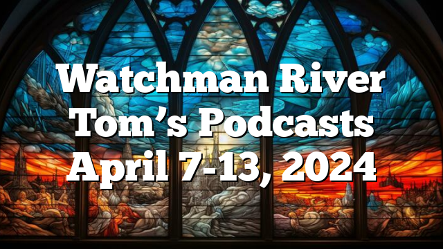 Watchman River Tom’s Podcasts April 7-13, 2024