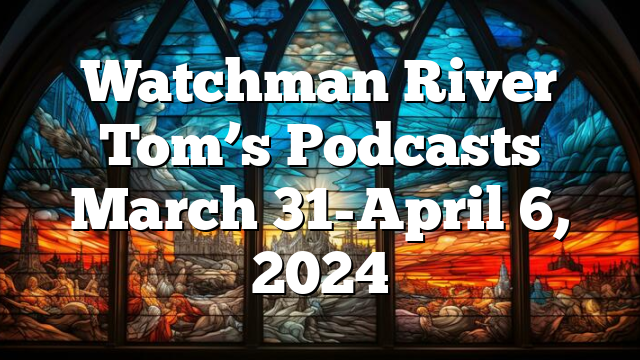 Watchman River Tom’s Podcasts March 31-April 6, 2024