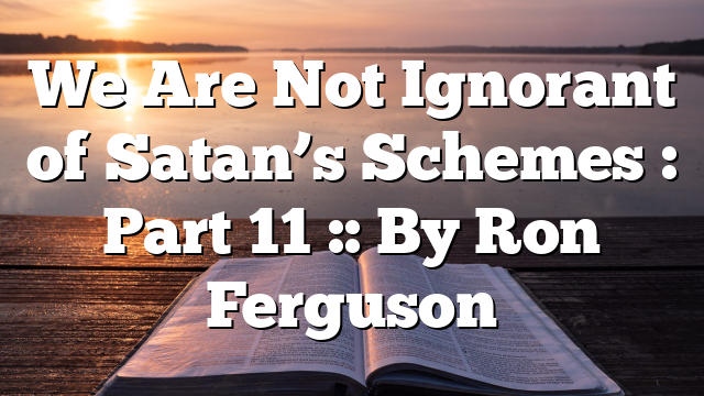 We Are Not Ignorant of Satan’s Schemes : Part 11 :: By Ron Ferguson