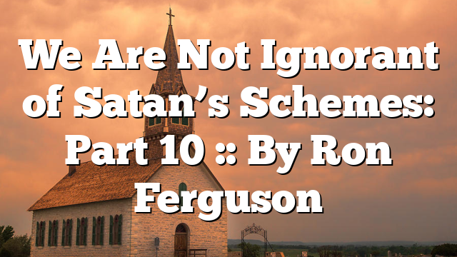 We Are Not Ignorant of Satan’s Schemes: Part 10 :: By Ron Ferguson