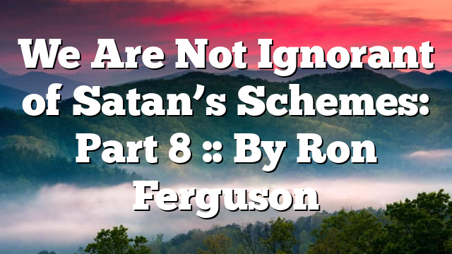 We Are Not Ignorant of Satan’s Schemes: Part 8 :: By Ron Ferguson