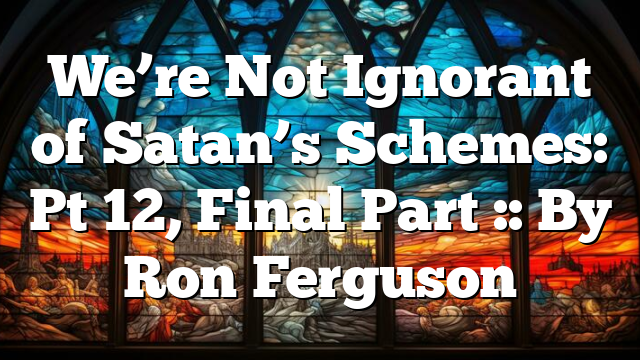 We’re Not Ignorant of Satan’s Schemes: Pt 12, Final Part :: By Ron Ferguson