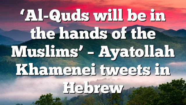 ‘Al-Quds will be in the hands of the Muslims’ – Ayatollah Khamenei tweets in Hebrew