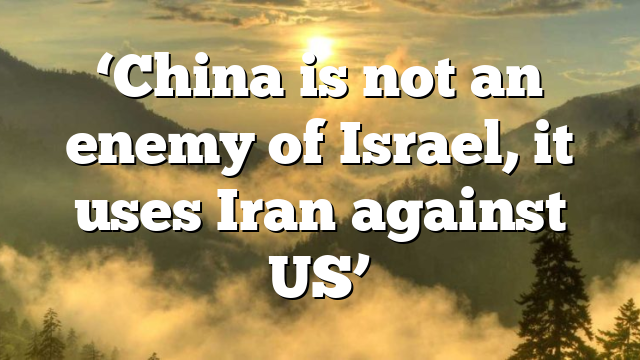 ‘China is not an enemy of Israel, it uses Iran against US’