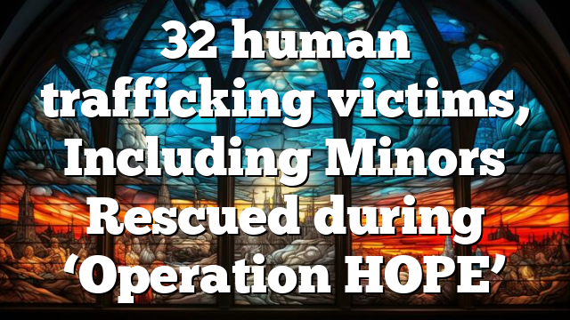 32 human trafficking victims, Including Minors Rescued during ‘Operation HOPE’
