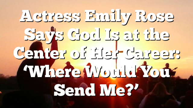 Actress Emily Rose Says God Is at the Center of Her Career: ‘Where Would You Send Me?’