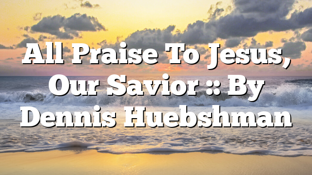 All Praise To Jesus, Our Savior :: By Dennis Huebshman